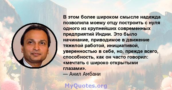 В этом более широком смысле надежда позволила моему отцу построить с нуля одного из крупнейших современных предприятий Индии. Это было начинание, приводимое в движение тяжелой работой, инициативой, уверенностью в себе,