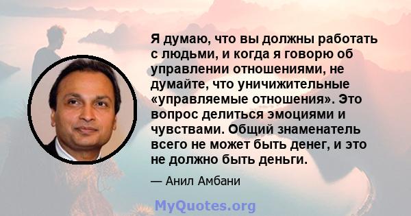 Я думаю, что вы должны работать с людьми, и когда я говорю об управлении отношениями, не думайте, что уничижительные «управляемые отношения». Это вопрос делиться эмоциями и чувствами. Общий знаменатель всего не может