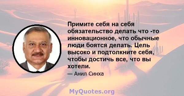 Примите себя на себя обязательство делать что -то инновационное, что обычные люди боятся делать. Цель высоко и подтолкните себя, чтобы достичь все, что вы хотели.