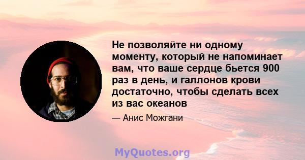 Не позволяйте ни одному моменту, который не напоминает вам, что ваше сердце бьется 900 раз в день, и галлонов крови достаточно, чтобы сделать всех из вас океанов