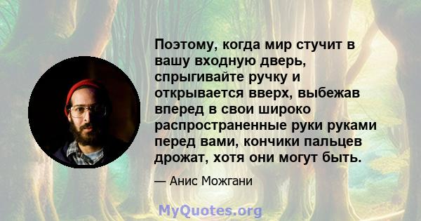 Поэтому, когда мир стучит в вашу входную дверь, спрыгивайте ручку и открывается вверх, выбежав вперед в свои широко распространенные руки руками перед вами, кончики пальцев дрожат, хотя они могут быть.