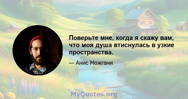 Поверьте мне, когда я скажу вам, что моя душа втиснулась в узкие пространства.