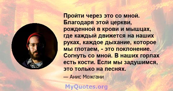 Пройти через это со мной. Благодаря этой церкви, рожденной в крови и мышцах, где каждый движется на наших руках, каждое дыхание, которое мы глотаем, - это поклонение. Согнуть со мной. В наших горлах есть кости. Если мы