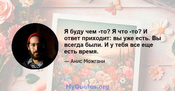 Я буду чем -то? Я что -то? И ответ приходит: вы уже есть. Вы всегда были. И у тебя все еще есть время.