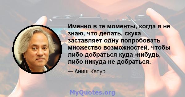 Именно в те моменты, когда я не знаю, что делать, скука заставляет одну попробовать множество возможностей, чтобы либо добраться куда -нибудь, либо никуда не добраться.