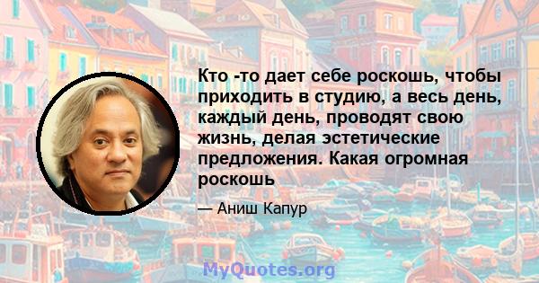 Кто -то дает себе роскошь, чтобы приходить в студию, а весь день, каждый день, проводят свою жизнь, делая эстетические предложения. Какая огромная роскошь