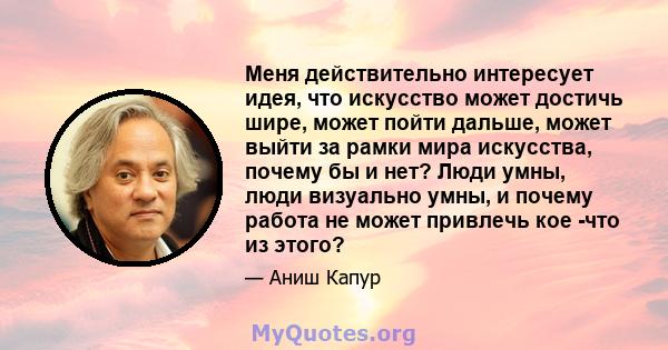 Меня действительно интересует идея, что искусство может достичь шире, может пойти дальше, может выйти за рамки мира искусства, почему бы и нет? Люди умны, люди визуально умны, и почему работа не может привлечь кое -что