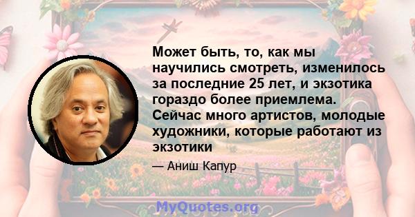 Может быть, то, как мы научились смотреть, изменилось за последние 25 лет, и экзотика гораздо более приемлема. Сейчас много артистов, молодые художники, которые работают из экзотики