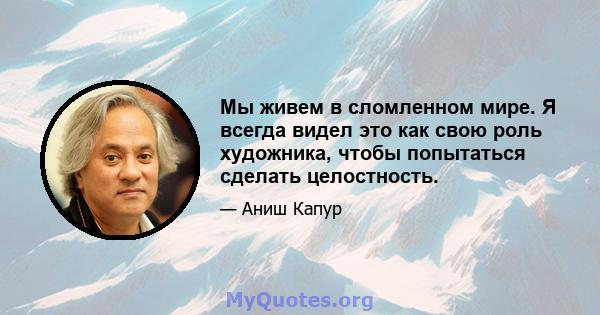 Мы живем в сломленном мире. Я всегда видел это как свою роль художника, чтобы попытаться сделать целостность.