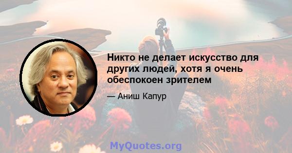 Никто не делает искусство для других людей, хотя я очень обеспокоен зрителем