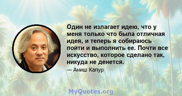 Один не излагает идею, что у меня только что была отличная идея, и теперь я собираюсь пойти и выполнить ее. Почти все искусство, которое сделано так, никуда не денется.