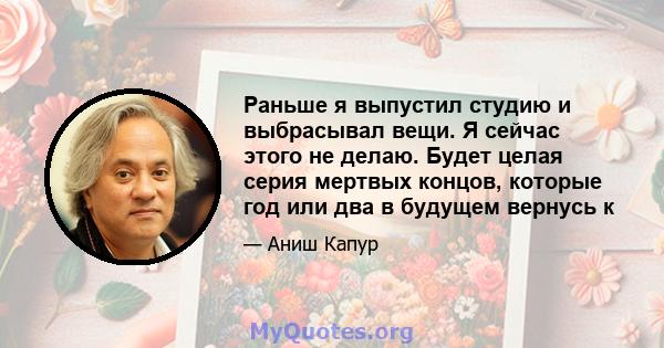 Раньше я выпустил студию и выбрасывал вещи. Я сейчас этого не делаю. Будет целая серия мертвых концов, которые год или два в будущем вернусь к