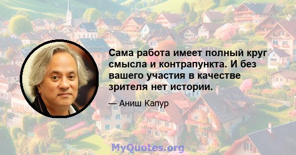 Сама работа имеет полный круг смысла и контрапункта. И без вашего участия в качестве зрителя нет истории.