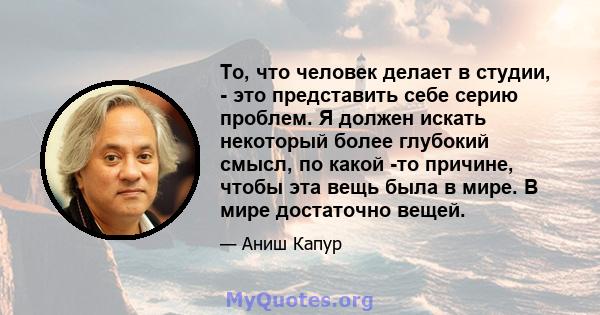 То, что человек делает в студии, - это представить себе серию проблем. Я должен искать некоторый более глубокий смысл, по какой -то причине, чтобы эта вещь была в мире. В мире достаточно вещей.