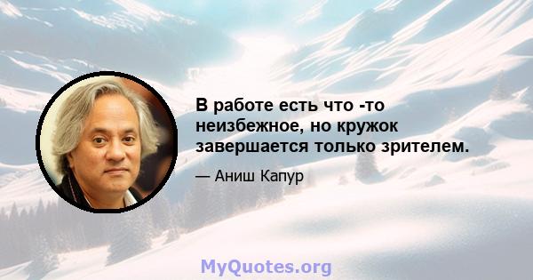 В работе есть что -то неизбежное, но кружок завершается только зрителем.