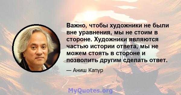 Важно, чтобы художники не были вне уравнения, мы не стоим в стороне. Художники являются частью истории ответа, мы не можем стоять в стороне и позволить другим сделать ответ.