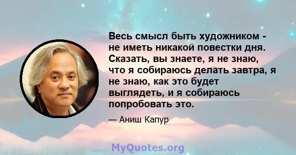 Весь смысл быть художником - не иметь никакой повестки дня. Сказать, вы знаете, я не знаю, что я собираюсь делать завтра, я не знаю, как это будет выглядеть, и я собираюсь попробовать это.