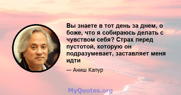 Вы знаете в тот день за днем, о боже, что я собираюсь делать с чувством себя? Страх перед пустотой, которую он подразумевает, заставляет меня идти