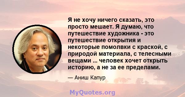 Я не хочу ничего сказать, это просто мешает. Я думаю, что путешествие художника - это путешествие открытия и некоторые помолвки с краской, с природой материала, с телесными вещами ... человек хочет открыть историю, а не 