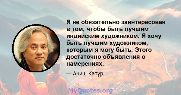 Я не обязательно заинтересован в том, чтобы быть лучшим индийским художником. Я хочу быть лучшим художником, которым я могу быть. Этого достаточно объявления о намерениях.