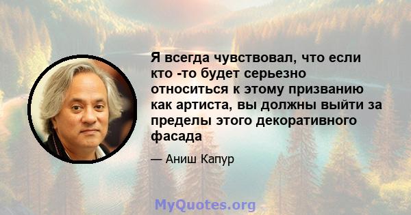 Я всегда чувствовал, что если кто -то будет серьезно относиться к этому призванию как артиста, вы должны выйти за пределы этого декоративного фасада