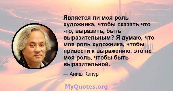 Является ли моя роль художника, чтобы сказать что -то, выразить, быть выразительным? Я думаю, что моя роль художника, чтобы привести к выражению, это не моя роль, чтобы быть выразительной.