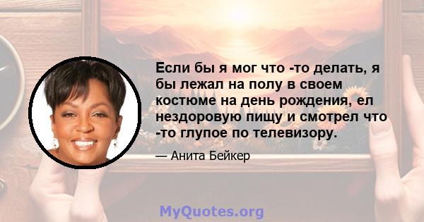 Если бы я мог что -то делать, я бы лежал на полу в своем костюме на день рождения, ел нездоровую пищу и смотрел что -то глупое по телевизору.