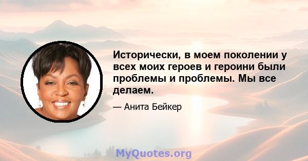 Исторически, в моем поколении у всех моих героев и героини были проблемы и проблемы. Мы все делаем.