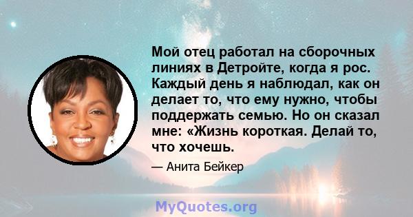 Мой отец работал на сборочных линиях в Детройте, когда я рос. Каждый день я наблюдал, как он делает то, что ему нужно, чтобы поддержать семью. Но он сказал мне: «Жизнь короткая. Делай то, что хочешь.