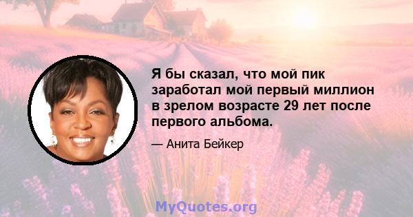 Я бы сказал, что мой пик заработал мой первый миллион в зрелом возрасте 29 лет после первого альбома.