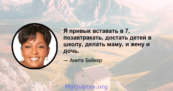 Я привык вставать в 7, позавтракать, достать детей в школу, делать маму, и жену и дочь.