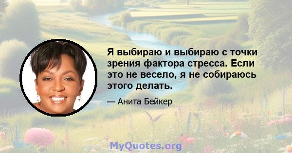 Я выбираю и выбираю с точки зрения фактора стресса. Если это не весело, я не собираюсь этого делать.