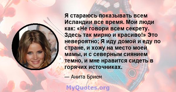 Я стараюсь показывать всем Исландии все время. Мои люди как: «Не говори всем секрету. Здесь так мирно и красиво!» Это невероятно; Я иду домой и еду по стране, и хожу на место моей мамы, и с северным сиянием темно, и мне 