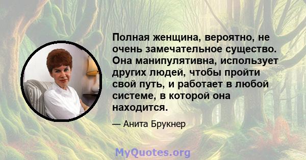 Полная женщина, вероятно, не очень замечательное существо. Она манипулятивна, использует других людей, чтобы пройти свой путь, и работает в любой системе, в которой она находится.