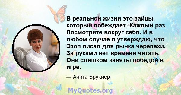 В реальной жизни это зайцы, который побеждает. Каждый раз. Посмотрите вокруг себя. И в любом случае я утверждаю, что Эзоп писал для рынка черепахи. За руками нет времени читать. Они слишком заняты победой в игре.