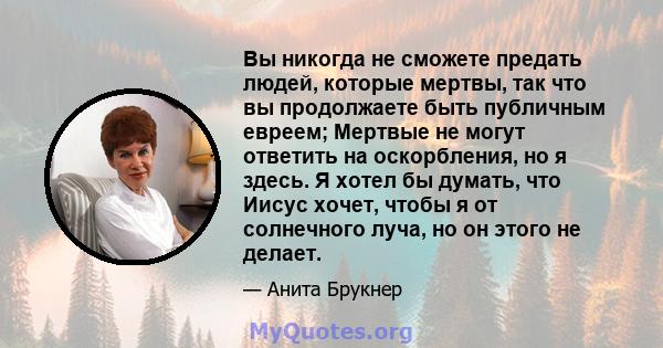 Вы никогда не сможете предать людей, которые мертвы, так что вы продолжаете быть публичным евреем; Мертвые не могут ответить на оскорбления, но я здесь. Я хотел бы думать, что Иисус хочет, чтобы я от солнечного луча, но 