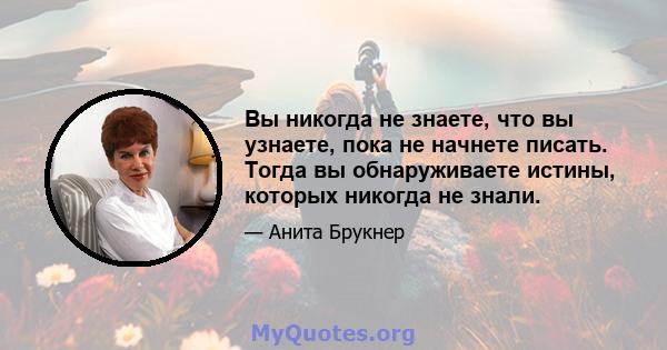 Вы никогда не знаете, что вы узнаете, пока не начнете писать. Тогда вы обнаруживаете истины, которых никогда не знали.