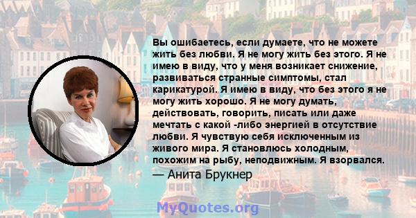 Вы ошибаетесь, если думаете, что не можете жить без любви. Я не могу жить без этого. Я не имею в виду, что у меня возникает снижение, развиваться странные симптомы, стал карикатурой. Я имею в виду, что без этого я не