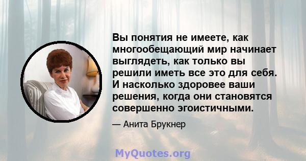 Вы понятия не имеете, как многообещающий мир начинает выглядеть, как только вы решили иметь все это для себя. И насколько здоровее ваши решения, когда они становятся совершенно эгоистичными.