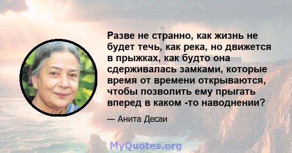 Разве не странно, как жизнь не будет течь, как река, но движется в прыжках, как будто она сдерживалась замками, которые время от времени открываются, чтобы позволить ему прыгать вперед в каком -то наводнении?