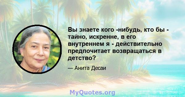 Вы знаете кого -нибудь, кто бы - тайно, искренне, в его внутреннем я - действительно предпочитает возвращаться в детство?