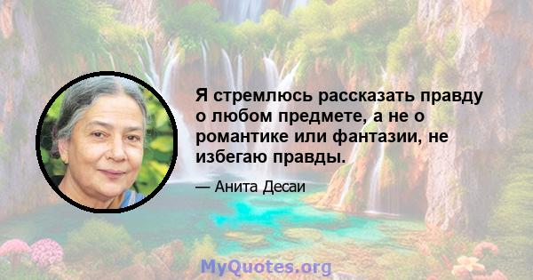 Я стремлюсь рассказать правду о любом предмете, а не о романтике или фантазии, не избегаю правды.