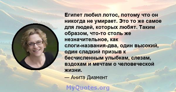 Египет любил лотос, потому что он никогда не умирает. Это то же самое для людей, которых любят. Таким образом, что-то столь же незначительное, как слоги-названия-два, один высокий, один сладкий призыв к бесчисленным