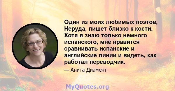 Один из моих любимых поэтов, Неруда, пишет близко к кости. Хотя я знаю только немного испанского, мне нравится сравнивать испанские и английские линии и видеть, как работал переводчик.