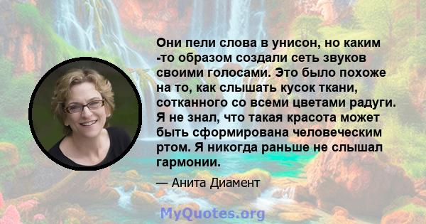 Они пели слова в унисон, но каким -то образом создали сеть звуков своими голосами. Это было похоже на то, как слышать кусок ткани, сотканного со всеми цветами радуги. Я не знал, что такая красота может быть сформирована 