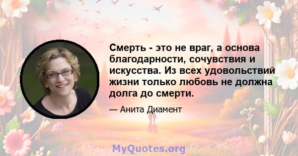 Смерть - это не враг, а основа благодарности, сочувствия и искусства. Из всех удовольствий жизни только любовь не должна долга до смерти.