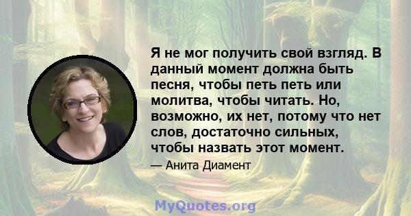 Я не мог получить свой взгляд. В данный момент должна быть песня, чтобы петь петь или молитва, чтобы читать. Но, возможно, их нет, потому что нет слов, достаточно сильных, чтобы назвать этот момент.