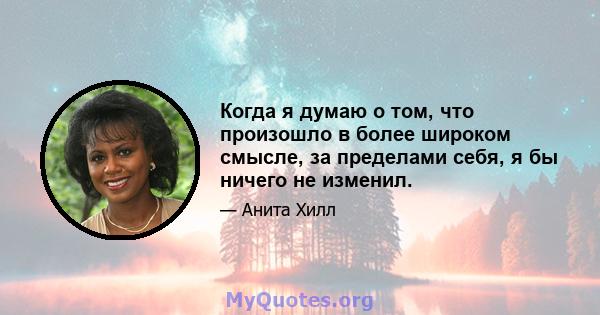 Когда я думаю о том, что произошло в более широком смысле, за пределами себя, я бы ничего не изменил.