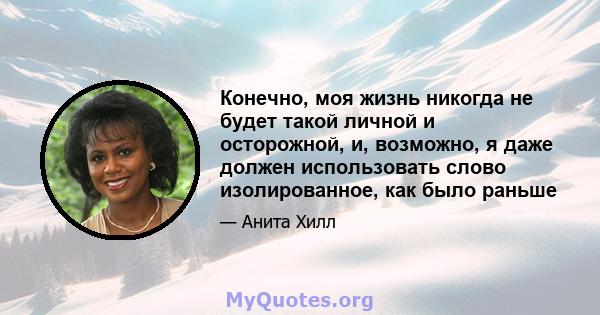 Конечно, моя жизнь никогда не будет такой личной и осторожной, и, возможно, я даже должен использовать слово изолированное, как было раньше