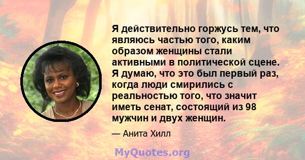 Я действительно горжусь тем, что являюсь частью того, каким образом женщины стали активными в политической сцене. Я думаю, что это был первый раз, когда люди смирились с реальностью того, что значит иметь сенат,